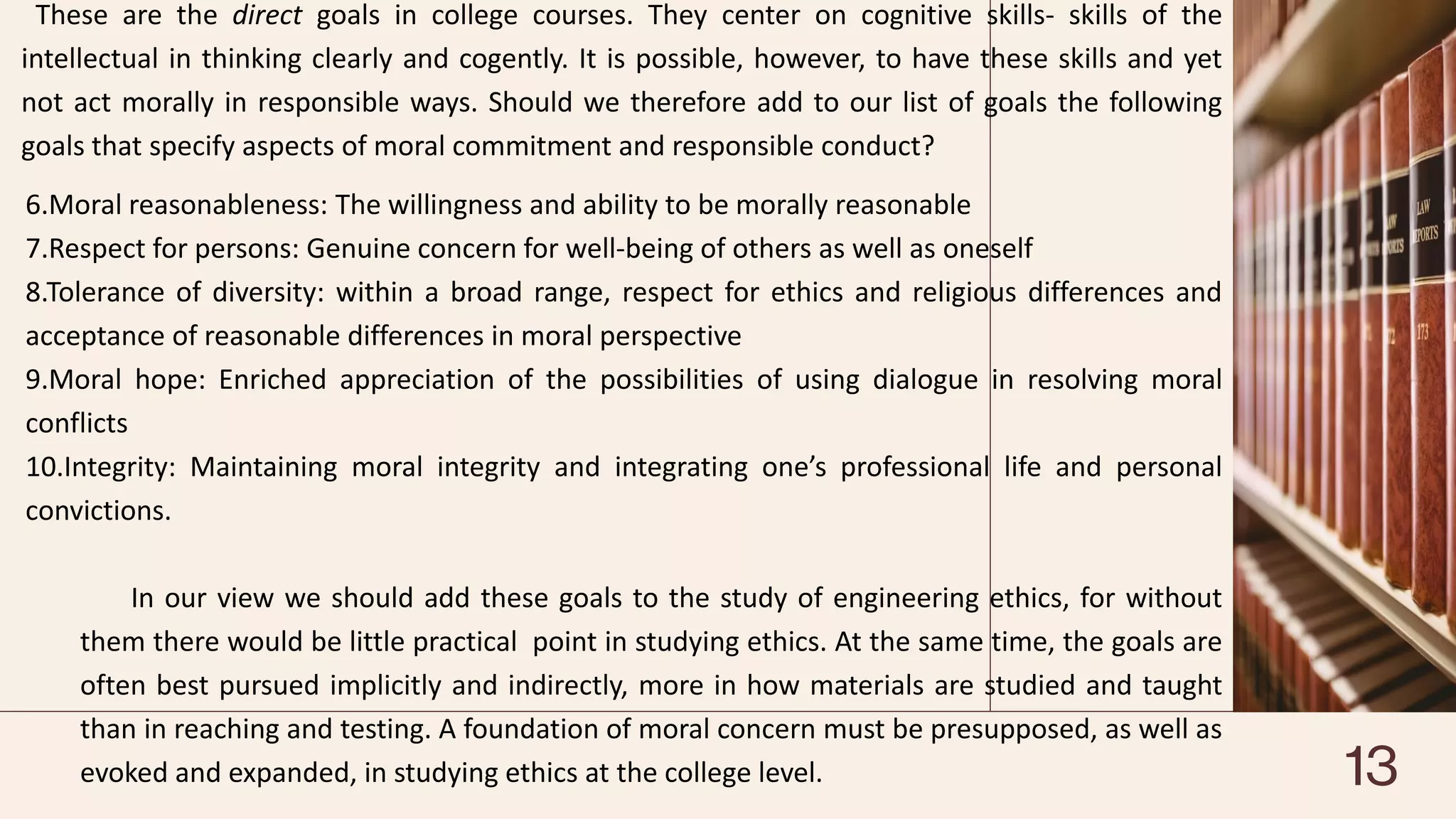 These are the direct goals in college courses. They center on cognitive skills- skills of the
intellectual in thinking clearly and cogently. It is possible, however, to have these skills and yet
not act morally in responsible ways. Should we therefore add to our list of goals the following
goals that specify aspects of moral commitment and responsible conduct?
6.Moral reasonableness: The willingness and ability to be morally reasonable
7.Respect for persons: Genuine concern for well-being of others as well as oneself
8.Tolerance of diversity: within a broad range, respect for ethics and religious differences and
acceptance of reasonable differences in moral perspective
9.Moral hope: Enriched appreciation of the possibilities of using dialogue in resolving moral
conflicts
10.Integrity: Maintaining moral integrity and integrating one’s professional life and personal
convictions.
In our view we should add these goals to the study of engineering ethics, for without
them there would be little practical point in studying ethics. At the same time, the goals are
often best pursued implicitly and indirectly, more in how materials are studied and taught
than in reaching and testing. A foundation of moral concern must be presupposed, as well as
evoked and expanded, in studying ethics at the college level. 13
 