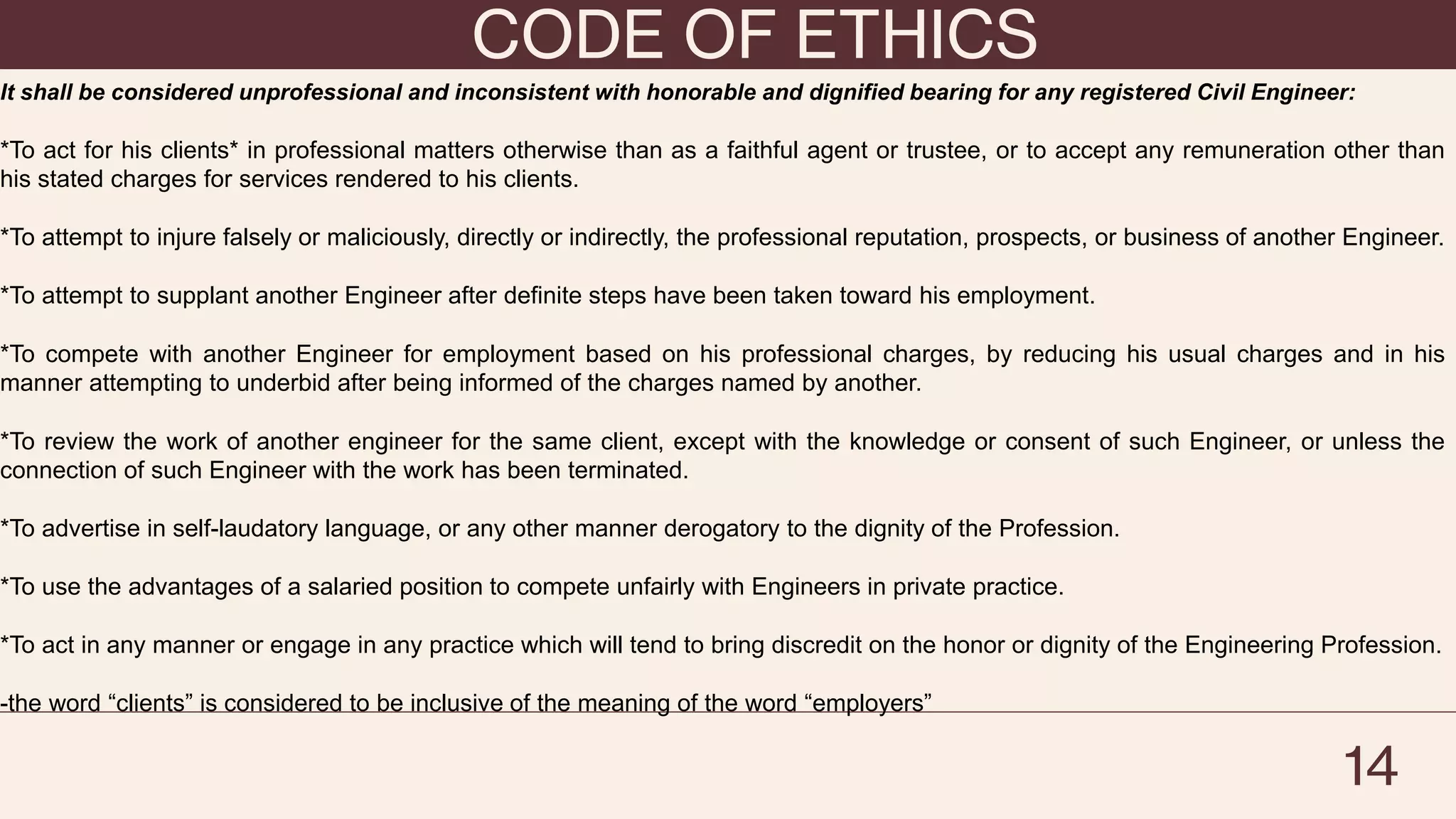 CODE OF ETHICS
14
It shall be considered unprofessional and inconsistent with honorable and dignified bearing for any registered Civil Engineer:
*To act for his clients* in professional matters otherwise than as a faithful agent or trustee, or to accept any remuneration other than
his stated charges for services rendered to his clients.
*To attempt to injure falsely or maliciously, directly or indirectly, the professional reputation, prospects, or business of another Engineer.
*To attempt to supplant another Engineer after definite steps have been taken toward his employment.
*To compete with another Engineer for employment based on his professional charges, by reducing his usual charges and in his
manner attempting to underbid after being informed of the charges named by another.
*To review the work of another engineer for the same client, except with the knowledge or consent of such Engineer, or unless the
connection of such Engineer with the work has been terminated.
*To advertise in self-laudatory language, or any other manner derogatory to the dignity of the Profession.
*To use the advantages of a salaried position to compete unfairly with Engineers in private practice.
*To act in any manner or engage in any practice which will tend to bring discredit on the honor or dignity of the Engineering Profession.
-the word “clients” is considered to be inclusive of the meaning of the word “employers”
 
