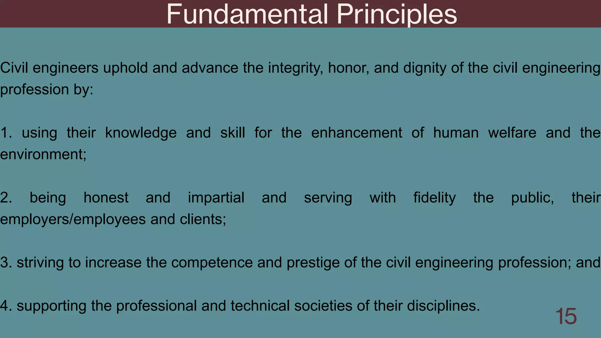 Fundamental Principles
15
Civil engineers uphold and advance the integrity, honor, and dignity of the civil engineering
profession by:
1. using their knowledge and skill for the enhancement of human welfare and the
environment;
2. being honest and impartial and serving with fidelity the public, their
employers/employees and clients;
3. striving to increase the competence and prestige of the civil engineering profession; and
4. supporting the professional and technical societies of their disciplines.
 