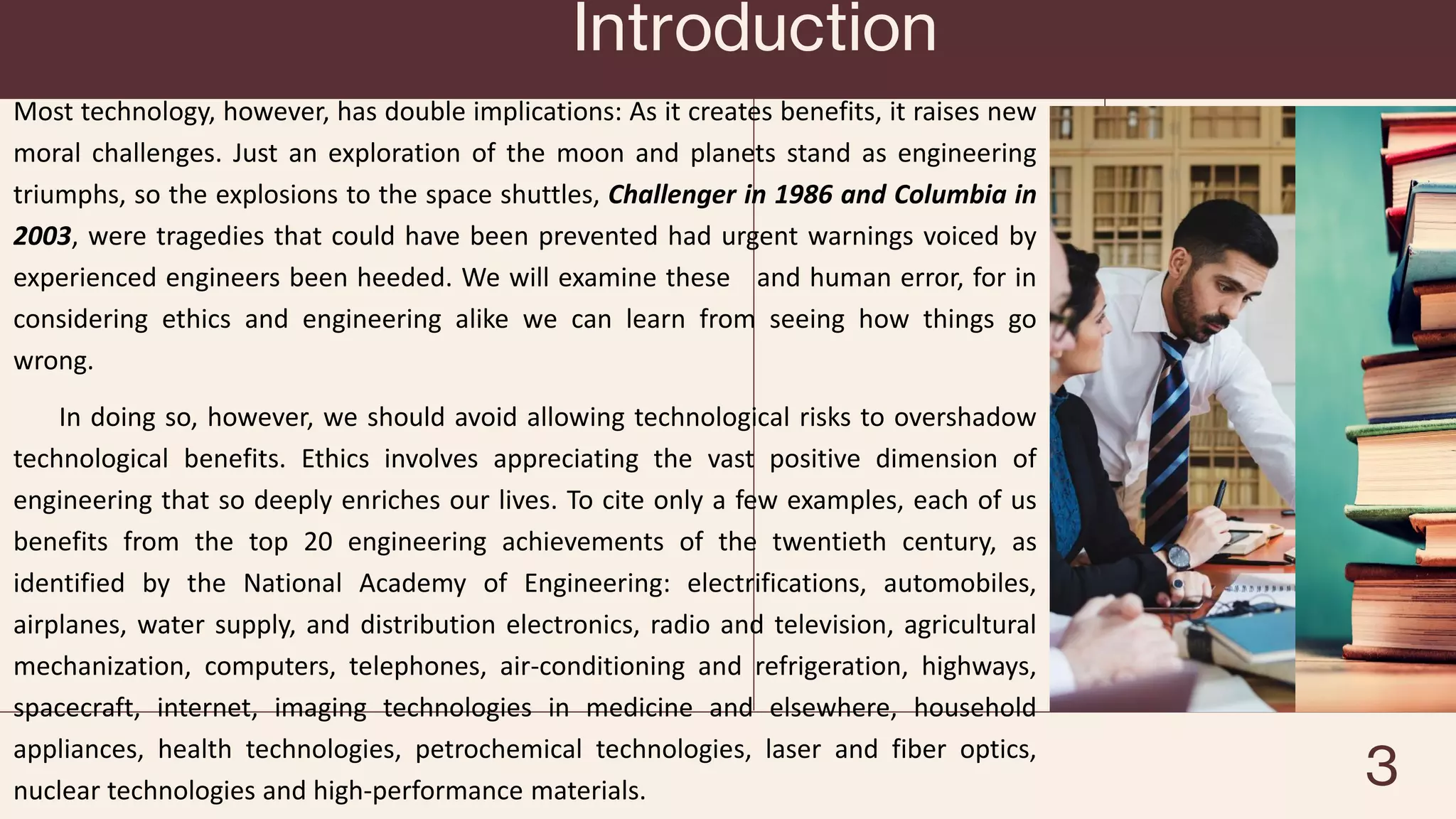Introduction
Most technology, however, has double implications: As it creates benefits, it raises new
moral challenges. Just an exploration of the moon and planets stand as engineering
triumphs, so the explosions to the space shuttles, Challenger in 1986 and Columbia in
2003, were tragedies that could have been prevented had urgent warnings voiced by
experienced engineers been heeded. We will examine these and human error, for in
considering ethics and engineering alike we can learn from seeing how things go
wrong.
In doing so, however, we should avoid allowing technological risks to overshadow
technological benefits. Ethics involves appreciating the vast positive dimension of
engineering that so deeply enriches our lives. To cite only a few examples, each of us
benefits from the top 20 engineering achievements of the twentieth century, as
identified by the National Academy of Engineering: electrifications, automobiles,
airplanes, water supply, and distribution electronics, radio and television, agricultural
mechanization, computers, telephones, air-conditioning and refrigeration, highways,
spacecraft, internet, imaging technologies in medicine and elsewhere, household
appliances, health technologies, petrochemical technologies, laser and fiber optics,
nuclear technologies and high-performance materials. 3
 