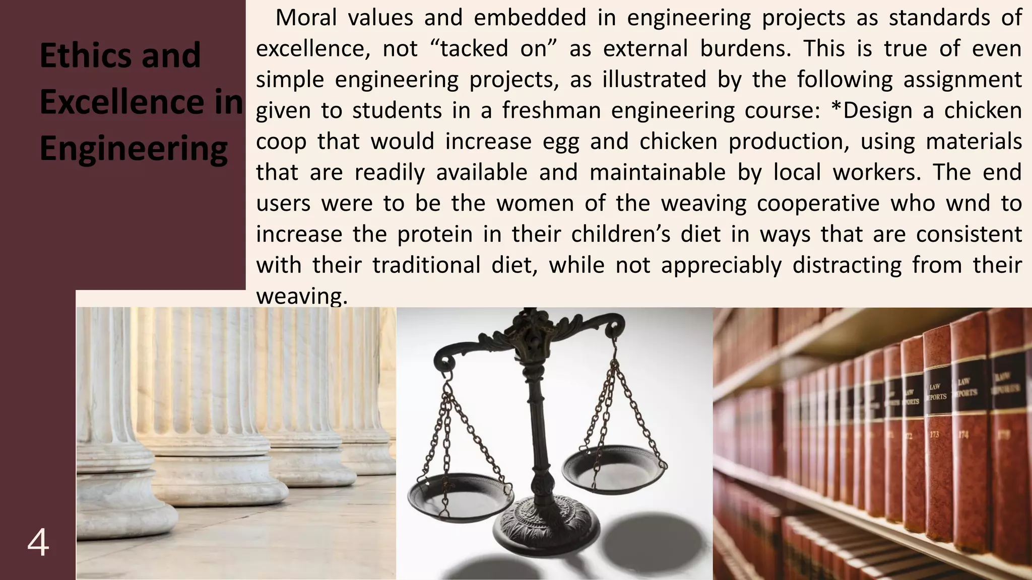 Ethics and
Excellence in
Engineering
Moral values and embedded in engineering projects as standards of
excellence, not “tacked on” as external burdens. This is true of even
simple engineering projects, as illustrated by the following assignment
given to students in a freshman engineering course: *Design a chicken
coop that would increase egg and chicken production, using materials
that are readily available and maintainable by local workers. The end
users were to be the women of the weaving cooperative who wnd to
increase the protein in their children’s diet in ways that are consistent
with their traditional diet, while not appreciably distracting from their
weaving.
 