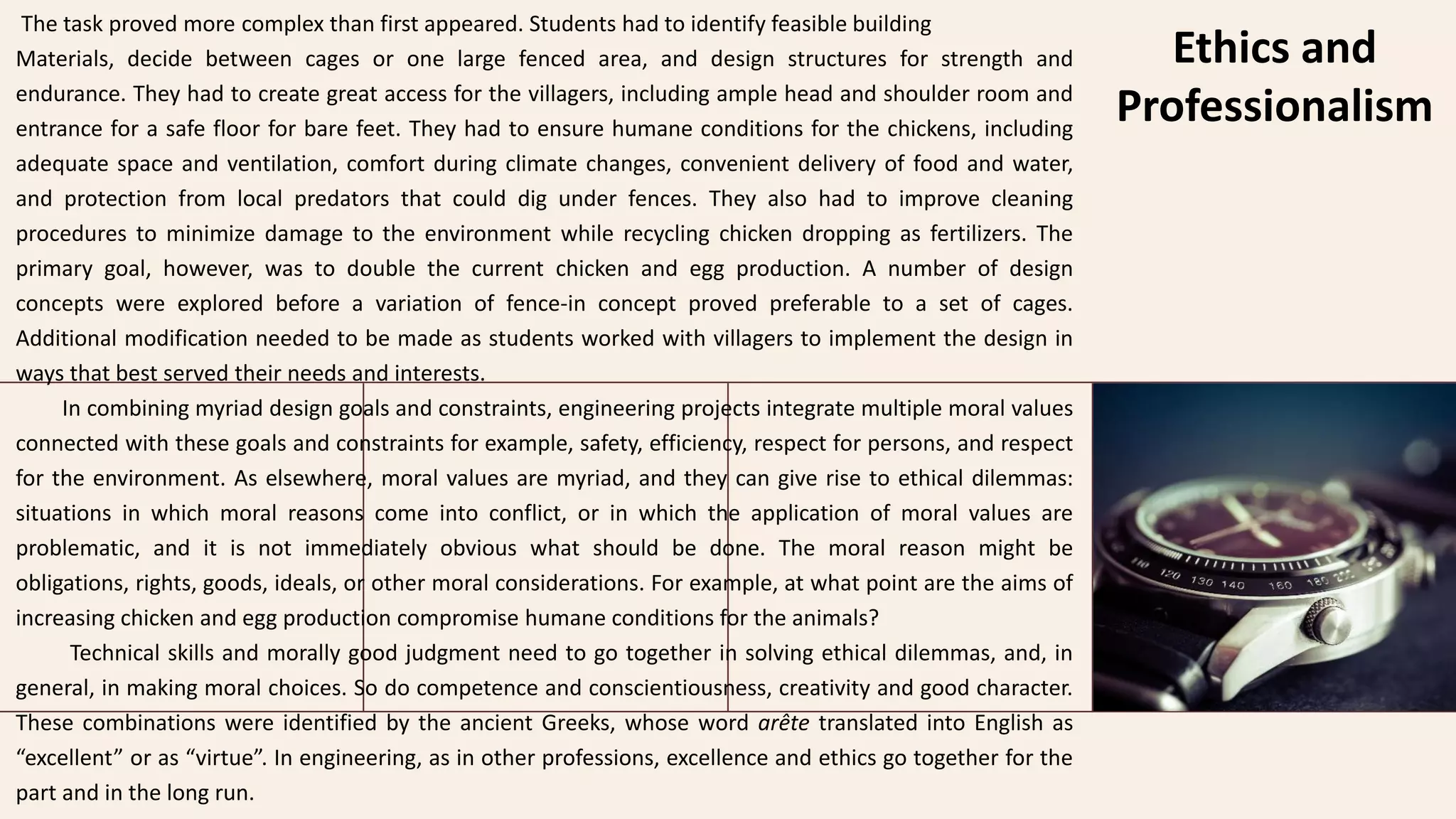 Ethics and
Professionalism
The task proved more complex than first appeared. Students had to identify feasible building
Materials, decide between cages or one large fenced area, and design structures for strength and
endurance. They had to create great access for the villagers, including ample head and shoulder room and
entrance for a safe floor for bare feet. They had to ensure humane conditions for the chickens, including
adequate space and ventilation, comfort during climate changes, convenient delivery of food and water,
and protection from local predators that could dig under fences. They also had to improve cleaning
procedures to minimize damage to the environment while recycling chicken dropping as fertilizers. The
primary goal, however, was to double the current chicken and egg production. A number of design
concepts were explored before a variation of fence-in concept proved preferable to a set of cages.
Additional modification needed to be made as students worked with villagers to implement the design in
ways that best served their needs and interests.
In combining myriad design goals and constraints, engineering projects integrate multiple moral values
connected with these goals and constraints for example, safety, efficiency, respect for persons, and respect
for the environment. As elsewhere, moral values are myriad, and they can give rise to ethical dilemmas:
situations in which moral reasons come into conflict, or in which the application of moral values are
problematic, and it is not immediately obvious what should be done. The moral reason might be
obligations, rights, goods, ideals, or other moral considerations. For example, at what point are the aims of
increasing chicken and egg production compromise humane conditions for the animals?
Technical skills and morally good judgment need to go together in solving ethical dilemmas, and, in
general, in making moral choices. So do competence and conscientiousness, creativity and good character.
These combinations were identified by the ancient Greeks, whose word arête translated into English as
“excellent” or as “virtue”. In engineering, as in other professions, excellence and ethics go together for the
part and in the long run.
 