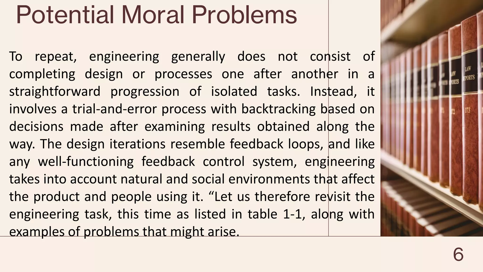 Potential Moral Problems
To repeat, engineering generally does not consist of
completing design or processes one after another in a
straightforward progression of isolated tasks. Instead, it
involves a trial-and-error process with backtracking based on
decisions made after examining results obtained along the
way. The design iterations resemble feedback loops, and like
any well-functioning feedback control system, engineering
takes into account natural and social environments that affect
the product and people using it. “Let us therefore revisit the
engineering task, this time as listed in table 1-1, along with
examples of problems that might arise.
6
 