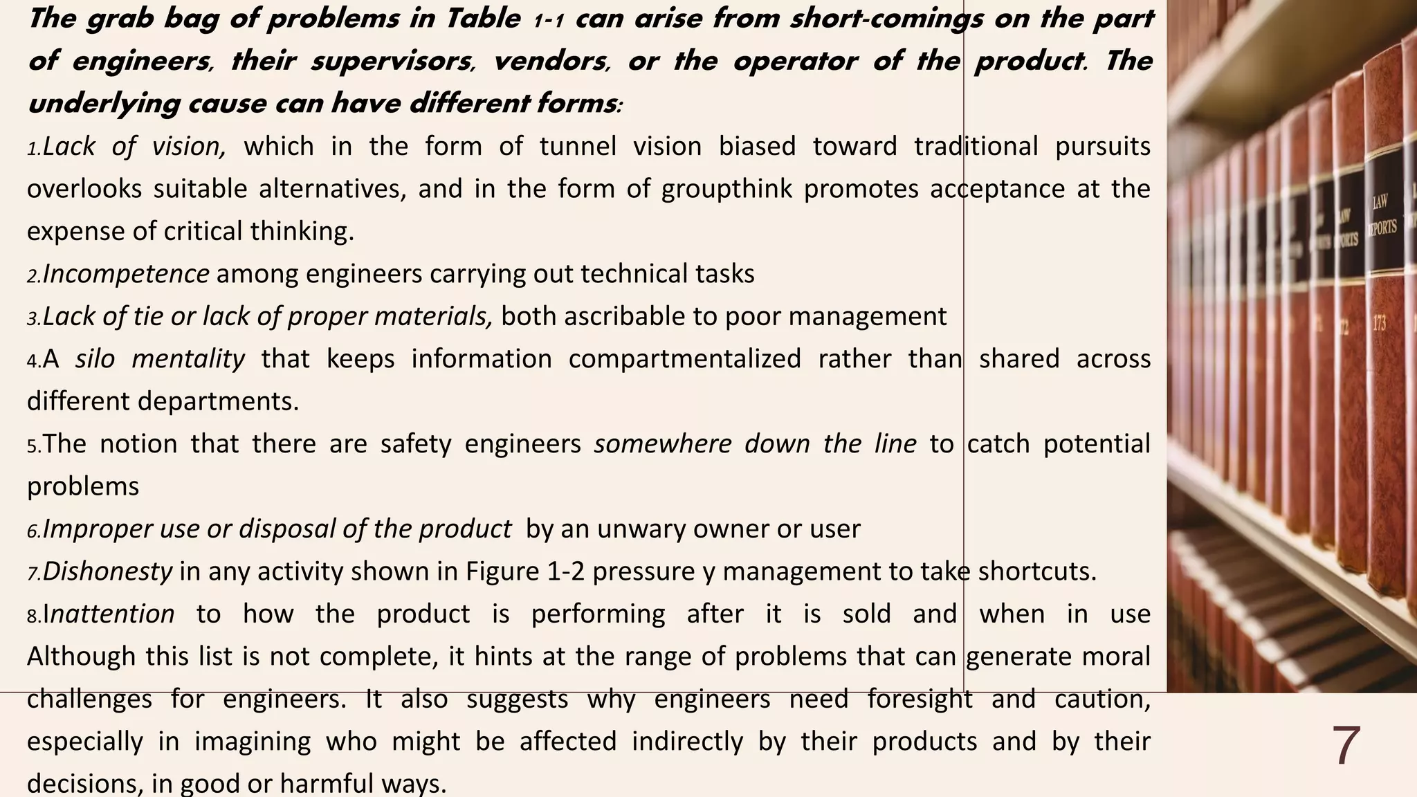 The grab bag of problems in Table 1-1 can arise from short-comings on the part
of engineers, their supervisors, vendors, or the operator of the product. The
underlying cause can have different forms:
1.Lack of vision, which in the form of tunnel vision biased toward traditional pursuits
overlooks suitable alternatives, and in the form of groupthink promotes acceptance at the
expense of critical thinking.
2.Incompetence among engineers carrying out technical tasks
3.Lack of tie or lack of proper materials, both ascribable to poor management
4.A silo mentality that keeps information compartmentalized rather than shared across
different departments.
5.The notion that there are safety engineers somewhere down the line to catch potential
problems
6.Improper use or disposal of the product by an unwary owner or user
7.Dishonesty in any activity shown in Figure 1-2 pressure y management to take shortcuts.
8.Inattention to how the product is performing after it is sold and when in use
Although this list is not complete, it hints at the range of problems that can generate moral
challenges for engineers. It also suggests why engineers need foresight and caution,
especially in imagining who might be affected indirectly by their products and by their
decisions, in good or harmful ways.
7
 