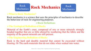 Rock Mechanics
➢What is Rock Mechanics?
Rock mechanics is a science that uses the principles of mechanics to describe
the behaviour of rock for engineering purposes.
➢Rock Definitions
➢The Geological Definition of Rocks
Material of the Earth’s crust, composed of one or more minerals strongly
bonded together that are so little altered by weathering that the fabric and the
majority of the parent minerals are still present.
➢The Engineering Definition of Rocks
Rock is the hard and durable material that cannot be excavated without
blasting. Or The earth materials that do not slake when soaked into water.
Abazar M. A. Daoud, MSc in Applied and Engineering Geology
Rock
Mechanics
Rock
Mechanics
 
