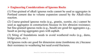 ➢ Engineering Considerations of Igneous Rocks
(1) Fine-grained of alkali igneous rocks cannot be used as aggregates in
Portland cement due to volume expansion caused by the Alkali-silica
reaction.
(2) Coarse-grained igneous rocks (e.g., granite, syenite, etc.) cannot be
used as aggregates in constructions because its low abrasion resistance;
but fine-grained igneous rocks (e.g., basalt) are good for aggregates e.g.,
basalt as paving aggregates goes with asphalt.
(3) Siting of foundations needs to avoid weathered rocks (e.g., dams,
bridge piers, etc.).
(4) Igneous rocks are good for dimension stone (tombstone etc.) because
their resistance to weathering but need avoid fractures.
Abazar M. A. Daoud, MSc in Applied and Engineering Geology
 