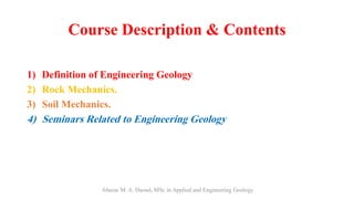 Course Description & Contents
.
1) Definition of Engineering Geology
2) Rock Mechanics.
3) Soil Mechanics.
4) Seminars Related to Engineering Geology
Abazar M. A. Daoud, MSc in Applied and Engineering Geology
 