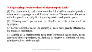 ➢ Engineering Considerations of Metamorphic Rocks
(1) The metamorphic rocks also have the Alkali-silica reaction problem
when used as aggregates with Portland cement. The metamorphic rocks
with this problem are phyllite, impure quartzite, and granite gneiss.
(2) Coarse-grained gneiss can be abraded severely when used as
aggregates.
(3) For metamorphic rocks the stability of rock mass greatly affected by
the foliation orientation.
(4) Marble as a metamorphic rock from carbonate sedimentary rocks
can cause similar problems, eg., leakage of reservoirs, sinkhole collapse,
solution cavities, and channels.
Abazar M. A. Daoud, MSc in Applied and Engineering Geology
 