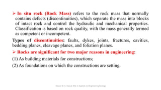 ➢ In situ rock (Rock Mass) refers to the rock mass that normally
contains defects (discontinuities), which separate the mass into blocks
of intact rock and control the hydraulic and mechanical properties.
Classification is based on rock quality, with the mass generally termed
as competent or incompetent.
Types of discontinuities: faults, dykes, joints, fractures, cavities,
bedding planes, cleavage planes, and foliation planes.
➢ Rocks are significant for two major reasons in engineering:
(1) As building materials for constructions;
(2) As foundations on which the constructions are setting.
Abazar M. A. Daoud, MSc in Applied and Engineering Geology
 