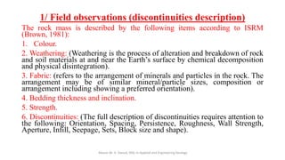 1/ Field observations (discontinuities description)
The rock mass is described by the following items according to ISRM
(Brown, 1981):
1. Colour.
2. Weathering: (Weathering is the process of alteration and breakdown of rock
and soil materials at and near the Earth’s surface by chemical decomposition
and physical disintegration).
3. Fabric: (refers to the arrangement of minerals and particles in the rock. The
arrangement may be of similar mineral/particle sizes, composition or
arrangement including showing a preferred orientation).
4. Bedding thickness and inclination.
5. Strength.
6. Discontinuities: (The full description of discontinuities requires attention to
the following: Orientation, Spacing, Persistence, Roughness, Wall Strength,
Aperture, Infill, Seepage, Sets, Block size and shape).
Abazar M. A. Daoud, MSc in Applied and Engineering Geology
 