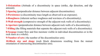 1-Orientation (Attitude of a discontinuity in space (strike, dip direction, and dip
amount).
2-Spacing (perpendicular distance between adjacent discontinuities).
3-Persistence (a discontinuity trace length as observed in an exposure).
4-Roughness (inherent surface roughness and waviness of a discontinuity).
5-Wall strength (compressive strength of the adjacent rock walls of a discontinuity).
6-Aperture (perpendicular distance between adjacent rock walls of a discontinuity).
7-Filling (the filling materials that separate the adjacent rock walls of a discontinuity).
8-Seepage (water flow and free moisture visible in individual discontinuities or in the
rock mass as a whole).
9-Number of sets ( the number of the discontinuities sets).
10-Block size and shape (rock block dimensions resulting from the mutual
orientation of intersecting discontinuities sets).
Abazar M. A. Daoud, MSc in Applied and Engineering Geology
 