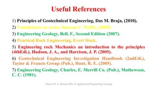Useful References
1) Principles of Geotechnical Engineering, Das M. Braja, (2010).
2) Foundations on rocks, Duncan C. Wyllie, (2005).
3) Engineering Geology, Bell, F., Second Edition (2007).
4) Practical Rock Engineering, Evert Hoek.
5) Engineering rock Mechanics an introduction to the principles
(4thEdi.), Hudson, J. A., and Harrison, J. P. (2005).
6) Geotechnical Engineering Investigation Handbook (2ndEdi.),
Taylor & Francis Group (Pub.), Hunt, R. E. (2005).
7) Engineering Geology, Charles, E. Merrill Co. (Pub.), Mathewson,
C. C. (1981).
Abazar M. A. Daoud, MSc in Applied and Engineering Geology
 