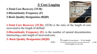 3/ Core Logging
1-Total Core Recovery (TCR)
2-Discontinuity Frequency (F)
3-Rock Quality Designation (RQD)
1-Total Core Recovery (TCR): (TCR) is the ratio of the length of core
recovered to the length of drilled)
2-Discontinuity Frequency (F): is the number of natural discontinuities
intersecting a unit length of recovered core.
3- Rock Quality Designation (RQD)
Abazar M. A. Daoud, MSc in Applied and Engineering Geology
 