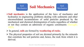 Soil Mechanics
➢Soil mechanics is the application of the laws of mechanics and
hydraulics to engineering problems dealing with sediments and other
unconsolidated accumulations of solid particles produced by the
mechanical and chemical disintegration of rocks regardless of whether
or not they contain an admixture of organic constituents (Terzaghi,
1925).
➢ In general, soils are formed by weathering of rocks.
➢ The physical properties of soil are dictated primarily by the minerals
that constitute the soil particles and, hence, the rock from which it is
derived.
Abazar M. A. Daoud, MSc in Applied and Engineering Geology
Soil
Mechanics
Soil
Mechanics
 