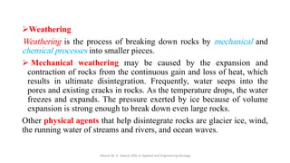 ➢Weathering
Weathering is the process of breaking down rocks by mechanical and
chemical processes into smaller pieces.
➢ Mechanical weathering may be caused by the expansion and
contraction of rocks from the continuous gain and loss of heat, which
results in ultimate disintegration. Frequently, water seeps into the
pores and existing cracks in rocks. As the temperature drops, the water
freezes and expands. The pressure exerted by ice because of volume
expansion is strong enough to break down even large rocks.
Other physical agents that help disintegrate rocks are glacier ice, wind,
the running water of streams and rivers, and ocean waves.
Abazar M. A. Daoud, MSc in Applied and Engineering Geology
 