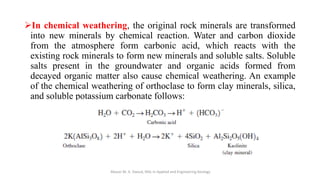 ➢In chemical weathering, the original rock minerals are transformed
into new minerals by chemical reaction. Water and carbon dioxide
from the atmosphere form carbonic acid, which reacts with the
existing rock minerals to form new minerals and soluble salts. Soluble
salts present in the groundwater and organic acids formed from
decayed organic matter also cause chemical weathering. An example
of the chemical weathering of orthoclase to form clay minerals, silica,
and soluble potassium carbonate follows:
Abazar M. A. Daoud, MSc in Applied and Engineering Geology
 