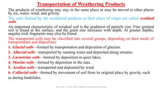 Transportation of Weathering Products
The products of weathering may stay in the same place or may be moved to other places
by ice, water, wind, and gravity.
The soils formed by the weathered products at their place of origin are called residual
soils.
An important characteristic of residual soil is the gradation of particle size. Fine grained
soil is found at the surface, and the grain size increases with depth. At greater depths,
angular rock fragments may also be found.
The transported soils may be classified into several groups, depending on their mode of
transportation and deposition:
1. Glacial soils—formed by transportation and deposition of glaciers.
2. Alluvial soils—transported by running water and deposited along streams.
3. Lacustrine soils—formed by deposition in quiet lakes.
4. Marine soils—formed by deposition in the seas.
5. Aeolian soils—transported and deposited by wind.
6. Colluvial soils—formed by movement of soil from its original place by gravity, such
as during landslides.
Abazar M. A. Daoud, MSc in Applied and Engineering Geology
 