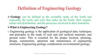 Definition of Engineering Geology
➢ Geology can be defined as the scientific study of the Earth and
especially the rocks and soils that make up the Earth: their origins,
nature and distribution, and the processes involved in their formation.
➢What is Engineering Geology?
o Engineering geology is the application of geological data, techniques
and principles to the study of rock and soil surficial materials, and
ground water. This is essential for the proper location, planning,
design, construction, operation and maintenance of engineering
structures. Engineering geology complements environmental geology.
Abazar M. A. Daoud, MSc in Applied and Engineering Geology
 