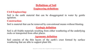 Definitions of Soil
Engineering definitions
Civil Engineering:
Soil is the earth material that can be disaggregated in water by gentle
agitation.
Construction:
Soil is material that can be removed by conventional means without blasting.
Geologic definition
Soil is all friable materials resulting from either weathering of the underlying
rocks or transported from other places.
Agronomy definition
Soil consists of the thin layers of the earth’s crust formed by surface
weathering that are able to support plant life.
Abazar M. A. Daoud, MSc in Applied and Engineering Geology
 