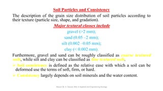 Soil Particles and Consistency
The description of the grain size distribution of soil particles according to
their texture (particle size, shape, and gradation).
Major textural classes include
gravel (>2 mm);
sand (0.05 –2 mm);
silt (0.002 –0.05 mm);
clay (< 0.002 mm).
Furthermore, gravel and sand can be roughly classified as coarse textured
soils, while silt and clay can be classified as fine textured soils.
➢ Soil consistency is defined as the relative ease with which a soil can be
deformed use the terms of soft, firm, or hard.
➢ Consistency largely depends on soil minerals and the water content.
Abazar M. A. Daoud, MSc in Applied and Engineering Geology
 