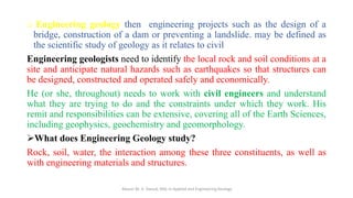 o Engineering geology then engineering projects such as the design of a
bridge, construction of a dam or preventing a landslide. may be defined as
the scientific study of geology as it relates to civil
Engineering geologists need to identify the local rock and soil conditions at a
site and anticipate natural hazards such as earthquakes so that structures can
be designed, constructed and operated safely and economically.
He (or she, throughout) needs to work with civil engineers and understand
what they are trying to do and the constraints under which they work. His
remit and responsibilities can be extensive, covering all of the Earth Sciences,
including geophysics, geochemistry and geomorphology.
➢What does Engineering Geology study?
Rock, soil, water, the interaction among these three constituents, as well as
with engineering materials and structures.
Abazar M. A. Daoud, MSc in Applied and Engineering Geology
 