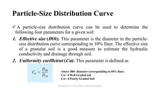 Particle-Size Distribution Curve
✓ A particle-size distribution curve can be used to determine the
following four parameters for a given soil:
1. Effective size (D10): This parameter is the diameter in the particle-
size distribution curve corresponding to 10% finer. The effective size
of a granular soil is a good measure to estimate the hydraulic
conductivity and drainage through soil.
2. Uniformity coefficient (Cu): This parameter is defined as
Mr. Abazar M. A. Daoud, MSc in Engineering Geology
where D60 diameter corresponding to 60% finer.
Cu> 4 Well Graded soil
Cu< 4 Poorly Graded Soil
 