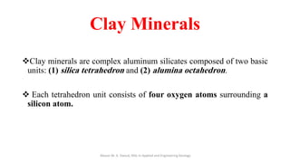 Clay Minerals
❖Clay minerals are complex aluminum silicates composed of two basic
units: (1) silica tetrahedron and (2) alumina octahedron.
❖ Each tetrahedron unit consists of four oxygen atoms surrounding a
silicon atom.
Abazar M. A. Daoud, MSc in Applied and Engineering Geology
 