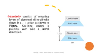 ❖kaolinite consists of repeating
layers of elemental silica-gibbsite
sheets in a 1:1 lattice, as shown in
Figure. Kaolinite occurs a
platelets, each with a lateral
dimension.
Abazar M. A. Daoud, MSc in Applied and Engineering Geology
 