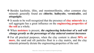 ❖ Besides kaolinite, illite, and montmorillonite, other common clay
minerals generally found are chlorite, halloysite, vermiculite, and
attapulgite.
❖ It needs to be well recognized that the presence of clay minerals in a
soil aggregate has a great influence on the engineering properties of
the soil as a whole.
❖ When moisture is present, the engineering behaviour of a soil will
change greatly as the percentage of clay mineral content increases
❖ For all practical purposes, when the clay content is about 50% or
more, the sand and silt particles float in a clay matrix, and the clay
minerals primarily dictate the engineering properties of the soil.
Abazar M. A. Daoud, MSc in Applied and Engineering Geology
 