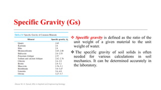 Specific Gravity (Gs)
❖ Specific gravity is defined as the ratio of the
unit weight of a given material to the unit
weight of water.
❖ The specific gravity of soil solids is often
needed for various calculations in soil
mechanics. It can be determined accurately in
the laboratory.
Abazar M. A. Daoud, MSc in Applied and Engineering Geology
 