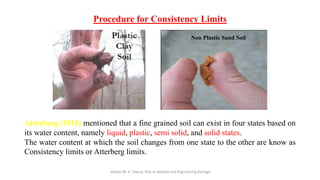 Procedure for Consistency Limits
Abazar M. A. Daoud, MSc in Applied and Engineering Geology
Non Plastic Sand Soil
Atterberg (1911) mentioned that a fine grained soil can exist in four states based on
its water content, namely liquid, plastic, semi solid, and solid states.
The water content at which the soil changes from one state to the other are know as
Consistency limits or Atterberg limits.
 