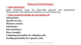 Elements of Soil Mechanics
➢ Index properties:
Index properties mean the observable physical and geotechnical
characteristics with significant influence on a soil’s behaviour.
➢ Index properties include the descriptions of:
Soil particles;
Specific Gravity;
Moisture content;
Soil density;
Soil consistency;
Shear strength;
Collapsing potentiality for collapsing soils;
Swelling potentiality for expansive soils.
Abazar M. A. Daoud, MSc in Applied and Engineering Geology
 
