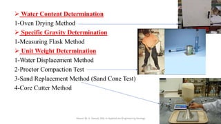➢ Water Content Determination
1-Oven Drying Method
➢ Specific Gravity Determination
1-Measuring Flask Method
➢ Unit Weight Determination
1-Water Displacement Method
2-Proctor Compaction Test
3-Sand Replacement Method (Sand Cone Test)
4-Core Cutter Method
Abazar M. A. Daoud, MSc in Applied and Engineering Geology
 