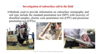 Investigation of subsurface soil in the field
➢Methods used to provide information on subsurface stratigraphy and
soil type include the standard penetration test (SPT) with recovery of
disturbed samples, electric cone penetration test (CPT) and piezocone
penetration test (CPTu).
Abazar M. A. Daoud, MSc in Applied and Engineering Geology
SPT CPT
CPTu
 