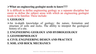 ➢What an engineering geologist needs to know???
It is difficult to define engineering geology as a separate discipline but
easier to define the subject areas with which an engineering geologist
needs to be familiar. These include:
1. GEOLOGY
➢An in-depth knowledge of geology: the nature, formation and
structure of soils and rocks. The ability to interpret the geological
history of a site.
2. ENGINEERING GEOLOGY AND HYDROGEOLOGY
3. GEOMORPHOLOGY
4. CIVIL ENGINEERING DESIGN AND PRACTICE
5. SOILAND ROCK MECHANICS
Abazar M. A. Daoud, MSc in Applied and Engineering Geology
 