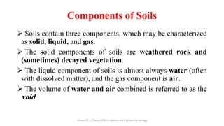 Components of Soils
➢ Soils contain three components, which may be characterized
as solid, liquid, and gas.
➢ The solid components of soils are weathered rock and
(sometimes) decayed vegetation.
➢ The liquid component of soils is almost always water (often
with dissolved matter), and the gas component is air.
➢ The volume of water and air combined is referred to as the
void.
Abazar M. A. Daoud, MSc in Applied and Engineering Geology
 
