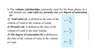 ➢ The volume relationships commonly used for the three phases in a
soil element are void ratio (e), porosity (n), and degree of saturation
(s).
1) Void ratio (e): is defined as the ratio of the
volume of voids to the volume of solids.
2) Porosity (n): is defined as the ratio of the
volume of voids to the total volume.
3) The degree of saturation (S) is defined as
the ratio of the volume of water to the volume
of voids
Abazar
M.
A.
Daoud,
MSc
in
Applied
and
Engineering
Geology
 