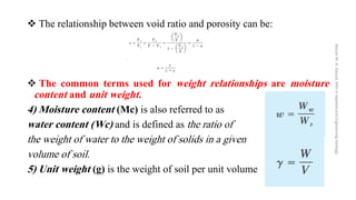 ❖ The relationship between void ratio and porosity can be:
❖ The common terms used for weight relationships are moisture
content and unit weight.
4) Moisture content (Mc) is also referred to as
water content (Wc) and is defined as the ratio of
the weight of water to the weight of solids in a given
volume of soil.
5) Unit weight (g) is the weight of soil per unit volume
Abazar
M.
A.
Daoud,
MSc
in
Applied
and
Engineering
Geology
 