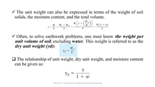 ✓ The unit weight can also be expressed in terms of the weight of soil
solids, the moisture content, and the total volume.
✓ Often, to solve earthwork problems, one must know the weight per
unit volume of soil, excluding water. This weight is referred to as the
dry unit weight (γd):
❑ The relationship of unit weight, dry unit weight, and moisture content
can be given as:
Abazar M. A. Daoud, MSc in Applied and Engineering Geology
 