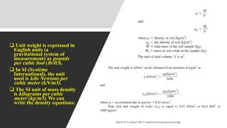 ❑ Unit weight is expressed in
English units (a
gravitational system of
measurement) as pounds
per cubic foot (lb/ft3).
❑ In SI (Système
International), the unit
used is kilo Newtons per
cubic meter (kN/m3).
❑ The SI unit of mass density
is kilograms per cubic
meter (kg/m3). We can
write the density equations:
Abazar M. A. Daoud, MSc in Applied and Engineering Geology
 