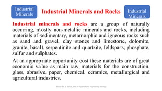 Industrial Minerals and Rocks
Industrial minerals and rocks are a group of naturally
occurring, mostly non-metallic minerals and rocks, including
materials of sedimentary, metamorphic and igneous rocks such
as sand and gravel, clay stones and limestone, dolomite,
granite, basalt, serpentinite and quartzite, feldspars, phosphate,
sulfur and sulphates.
At an appropriate opportunity cost these materials are of great
economic value as main raw materials for the construction,
glass, abrasive, paper, chemical, ceramics, metallurgical and
agricultural industries.
Abazar M. A. Daoud, MSc in Applied and Engineering Geology
Industrial
Minerals
Industrial
Minerals
 