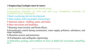 ➢Engineering Geologist must be know:
1-Rock and Soil descriptions and identifications;
2-Engineering properties of rocks and soils (e.g., foundation), materials for
construction (e.g., aggregates);
3-Rock weathering and soil development;
4-Map reading, both topographic and geologic;
5-Structure aspects –bedding, joints, and faults;
6-Mass movement and landslides;
7-Running water-erosion, and flood effects;
8-Groundwater control during construction, water supply, pollution, subsidence, and
slope instability;
9-Shoreline erosion and protection;
10-Earthquakes and earthquake engineering;
11-Subsurface geology, and condition of stress at depth (for excavation, tunnelling,
etc.)
Abazar M. A. Daoud, MSc in Applied and Engineering Geology
 