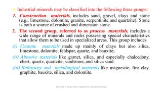 ➢ Industrial minerals may be classified into the following three groups:
1. Construction materials, includes sand, gravel, clays and stone
(e.g., limestone, dolomite, granite, serpentinite and quartzite). Stone
is both a source of crushed and dimension stone.
2. The second group, referred to as process materials, includes a
wide range of minerals and rocks possessing special characteristics
that allow them to be used in specialized areas. This group includes
(i) Ceramic materials made up mainly of clays but also silica,
limestone, dolomite, feldspar, quartz, and bauxite;
(ii) Abrasive materials like garnet, silica, and especially chalcedony,
chert, quartz, quartzite, sandstone, and silica sand.
(iii) Refractory and metallurgical materials like magnesite, fire clay,
graphite, bauxite, silica, and dolomite.
Abazar M. A. Daoud, MSc in Applied and Engineering Geology
 