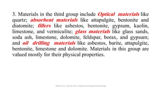 3. Materials in the third group include Optical materials like
quartz; absorbent materials like attapulgite, bentonite and
diatomite; fillers like asbestos, bentonite, gypsum, kaolin,
limestone, and vermiculite; glass materials like glass sands,
soda ash, limestone, dolomite, feldspar, borax, and gypsum;
and oil drilling materials like asbestos, barite, attapulgite,
bentonite, limestone and dolomite. Materials in this group are
valued mostly for their physical properties.
Abazar M. A. Daoud, MSc in Applied and Engineering Geology
 