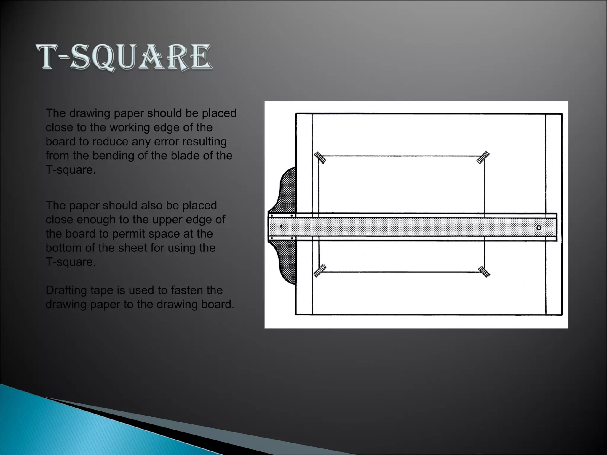 The drawing paper should be placed
close to the working edge of the
board to reduce any error resulting
from the bending of the blade of the
T-square.
The paper should also be placed
close enough to the upper edge of
the board to permit space at the
bottom of the sheet for using the
T-square.
Drafting tape is used to fasten the
drawing paper to the drawing board.
 