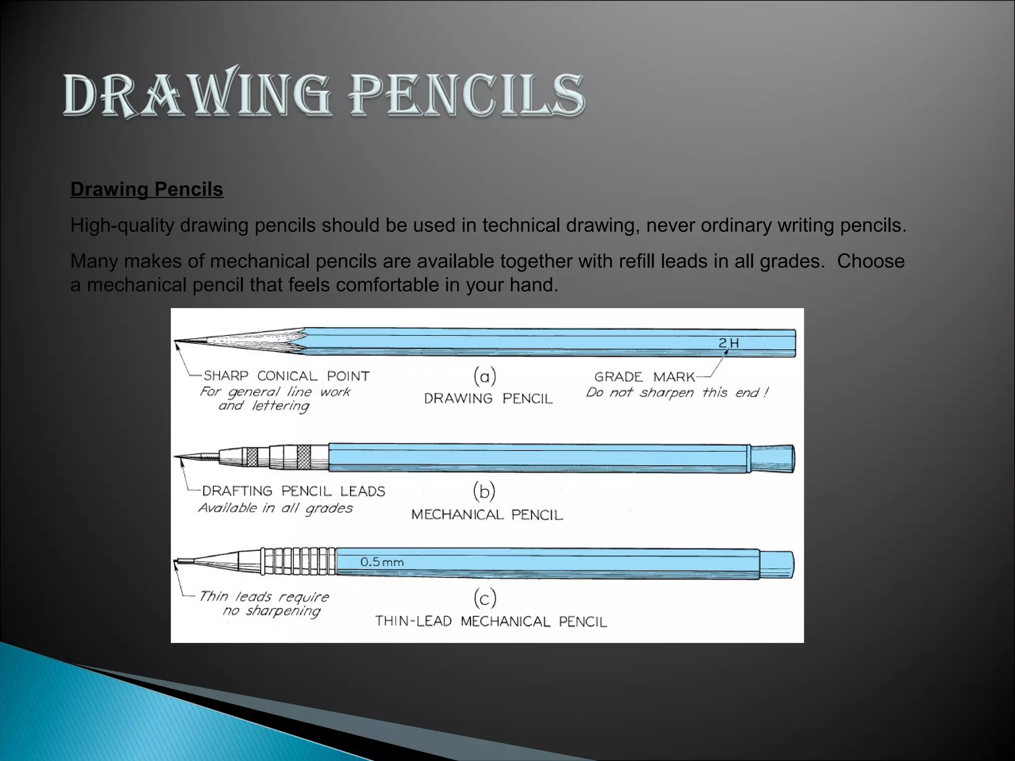 Drawing Pencils
High-quality drawing pencils should be used in technical drawing, never ordinary writing pencils.
Many makes of mechanical pencils are available together with refill leads in all grades. Choose
a mechanical pencil that feels comfortable in your hand.
 