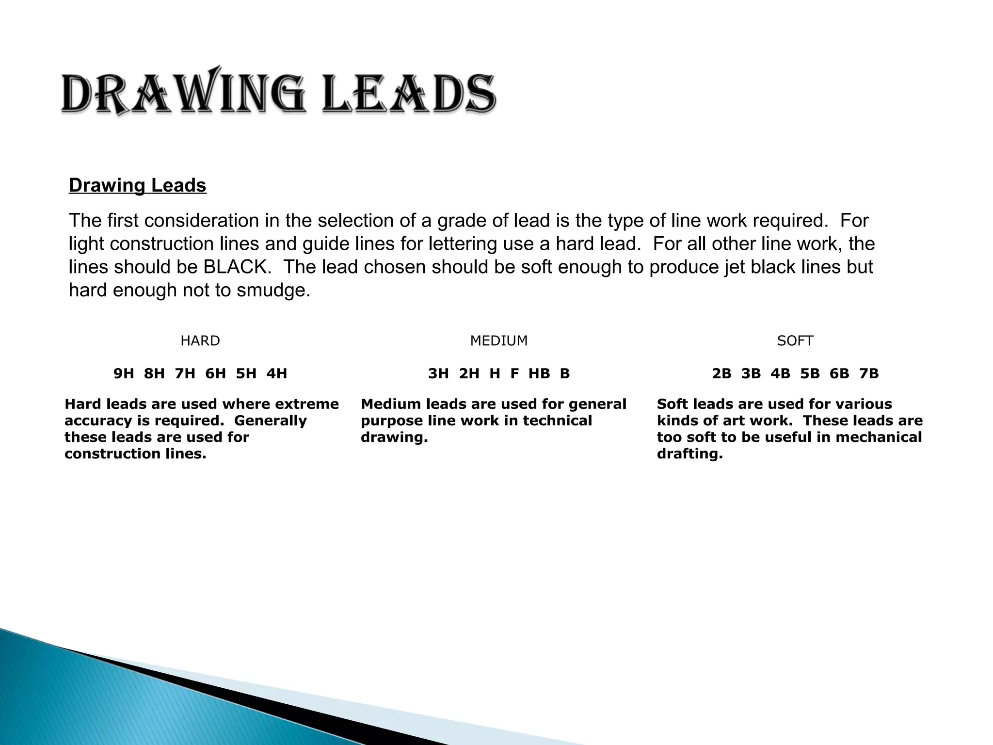HARD MEDIUM SOFT
9H 8H 7H 6H 5H 4H 3H 2H H F HB B 2B 3B 4B 5B 6B 7B
Hard leads are used where extreme
accuracy is required. Generally
these leads are used for
construction lines.
Medium leads are used for general
purpose line work in technical
drawing.
Soft leads are used for various
kinds of art work. These leads are
too soft to be useful in mechanical
drafting.
Drawing Leads
The first consideration in the selection of a grade of lead is the type of line work required. For
light construction lines and guide lines for lettering use a hard lead. For all other line work, the
lines should be BLACK. The lead chosen should be soft enough to produce jet black lines but
hard enough not to smudge.
 
