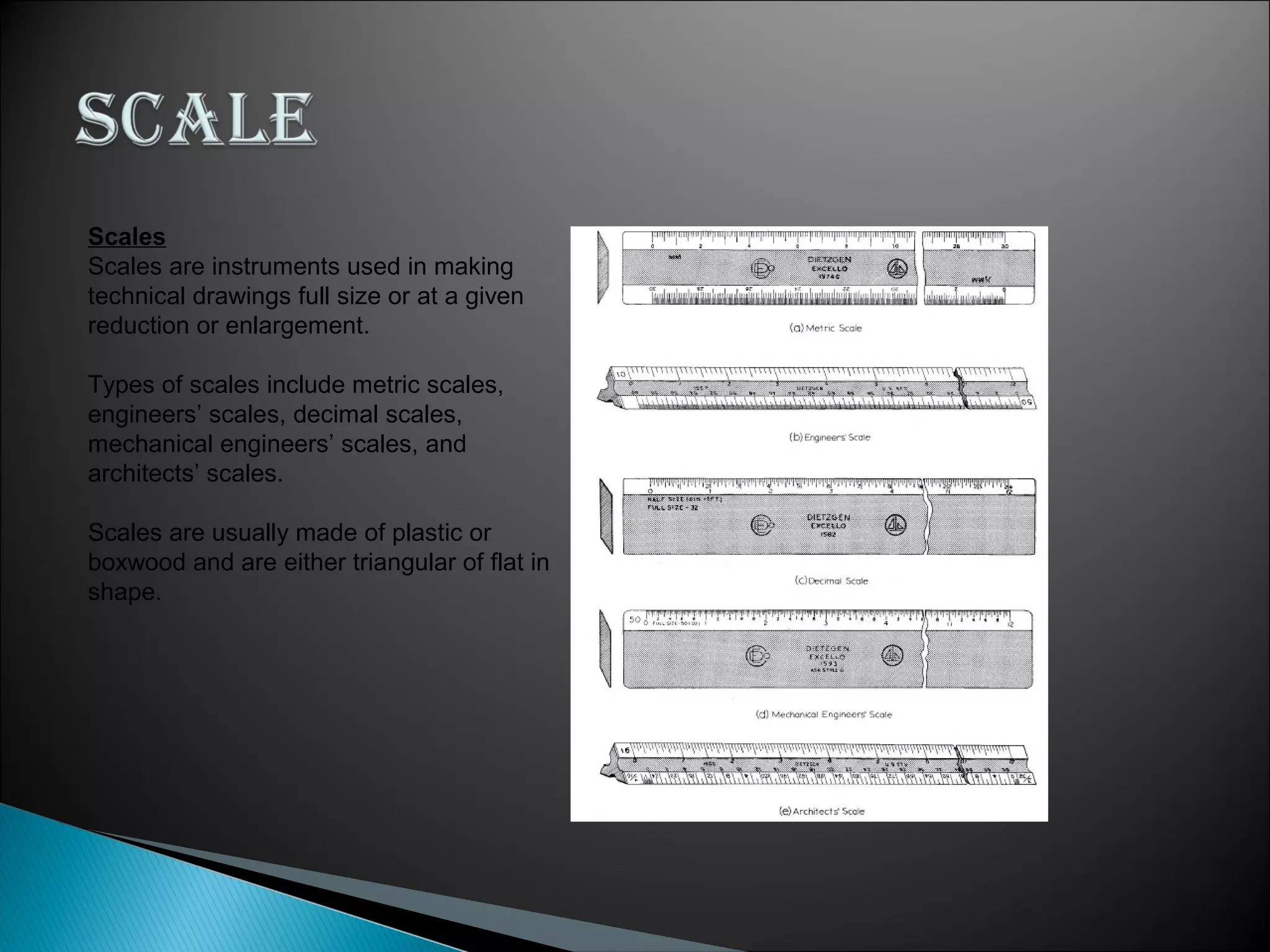 Scales
Scales are instruments used in making
technical drawings full size or at a given
reduction or enlargement.
Types of scales include metric scales,
engineers’ scales, decimal scales,
mechanical engineers’ scales, and
architects’ scales.
Scales are usually made of plastic or
boxwood and are either triangular of flat in
shape.
 