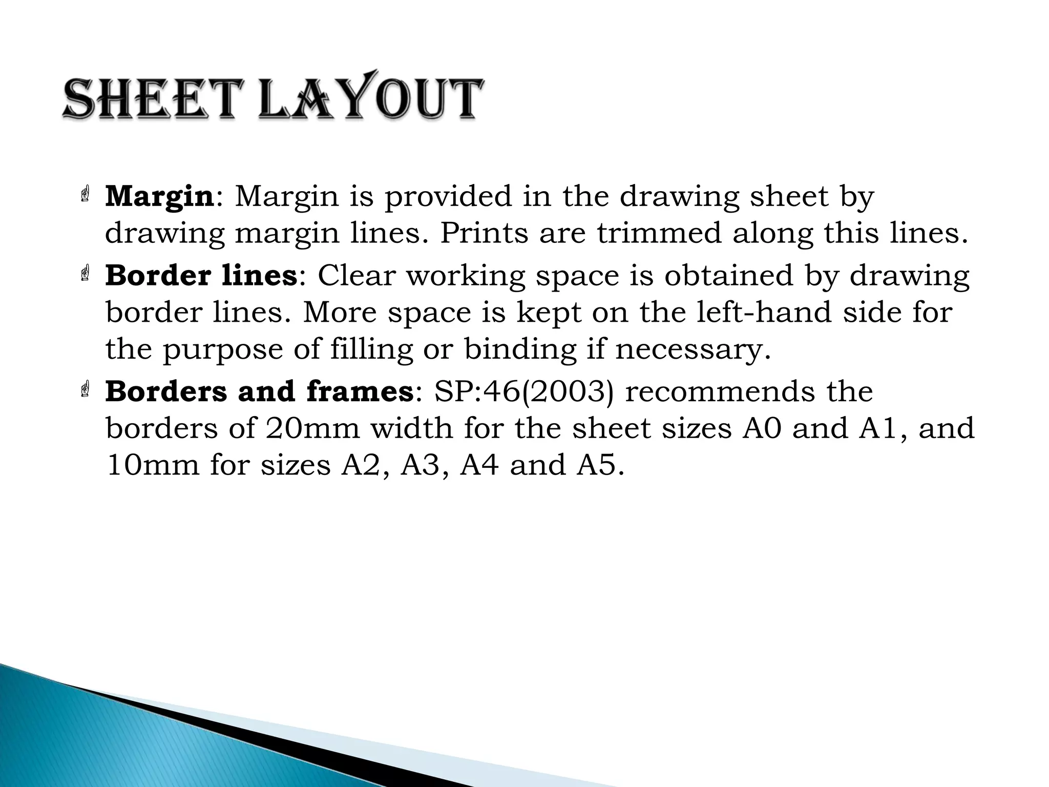  Margin: Margin is provided in the drawing sheet by
drawing margin lines. Prints are trimmed along this lines.
 Border lines: Clear working space is obtained by drawing
border lines. More space is kept on the left-hand side for
the purpose of filling or binding if necessary.
 Borders and frames: SP:46(2003) recommends the
borders of 20mm width for the sheet sizes A0 and A1, and
10mm for sizes A2, A3, A4 and A5.
 