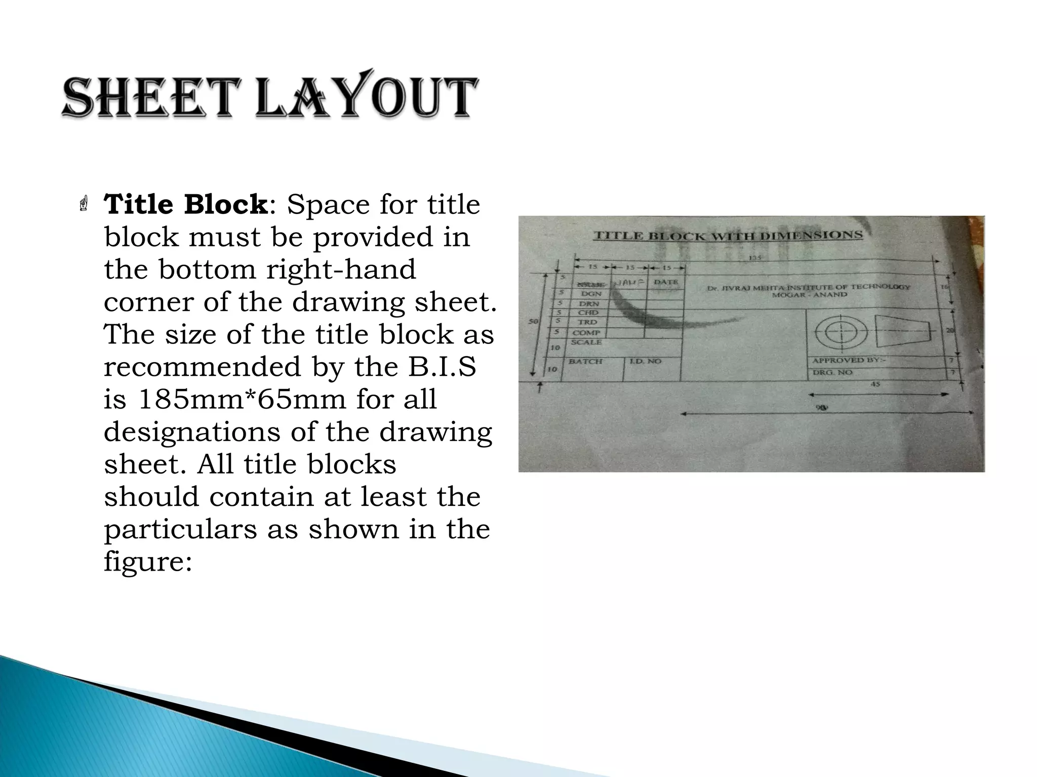  Title Block: Space for title
block must be provided in
the bottom right-hand
corner of the drawing sheet.
The size of the title block as
recommended by the B.I.S
is 185mm*65mm for all
designations of the drawing
sheet. All title blocks
should contain at least the
particulars as shown in the
figure:
 